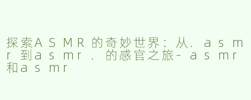 探索ASMR的奇妙世界：从.asmr到asmr.的感官之旅-asmr和asmr