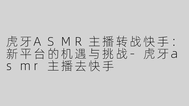 虎牙ASMR主播转战快手：新平台的机遇与挑战-虎牙asmr主播去快手