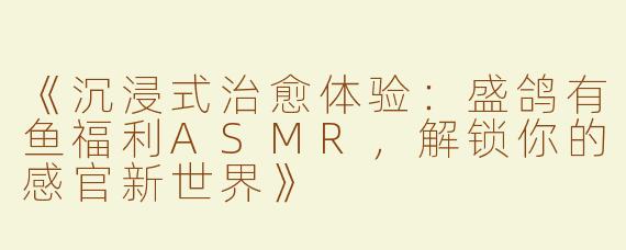 《沉浸式治愈体验：盛鸽有鱼福利ASMR，解锁你的感官新世界》