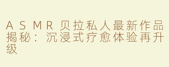 ASMR贝拉私人最新作品揭秘：沉浸式疗愈体验再升级