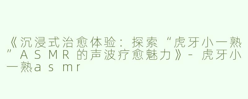 《沉浸式治愈体验：探索“虎牙小一熟”ASMR的声波疗愈魅力》-虎牙小一熟asmr