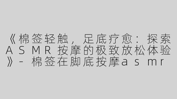 《棉签轻触，足底疗愈：探索ASMR按摩的极致放松体验》