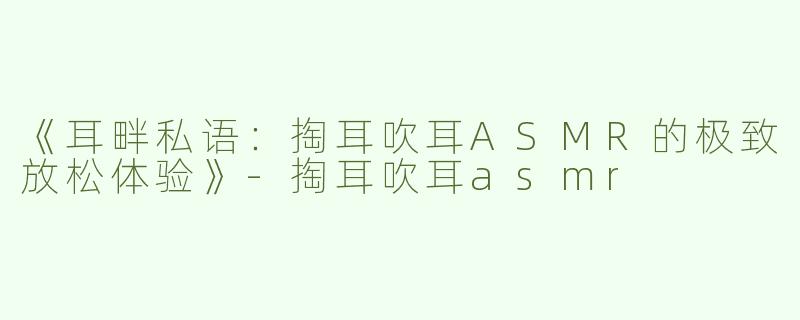 《耳畔私语：掏耳吹耳ASMR的极致放松体验》-掏耳吹耳asmr
