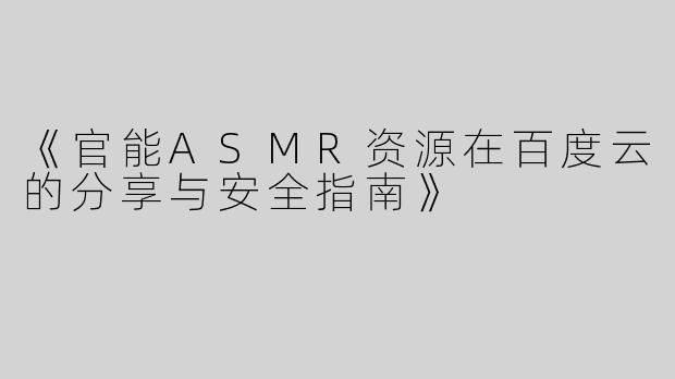 《官能ASMR资源在百度云的分享与安全指南》