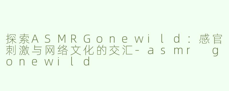 探索ASMRGonewild：感官刺激与网络文化的交汇-asmr gonewild