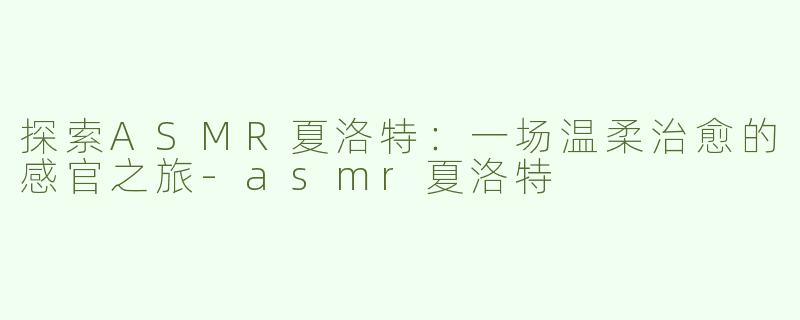 探索ASMR夏洛特：一场温柔治愈的感官之旅-asmr夏洛特