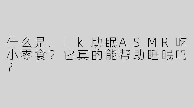 什么是.ik助眠ASMR吃小零食？它真的能帮助睡眠吗？