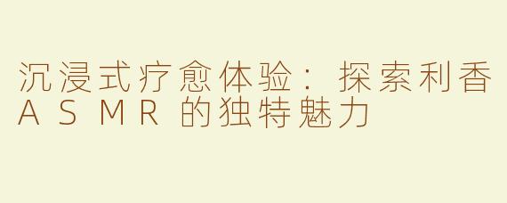 沉浸式疗愈体验：探索利香ASMR的独特魅力