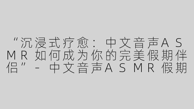 “沉浸式疗愈：中文音声ASMR如何成为你的完美假期伴侣”-中文音声ASMR假期
