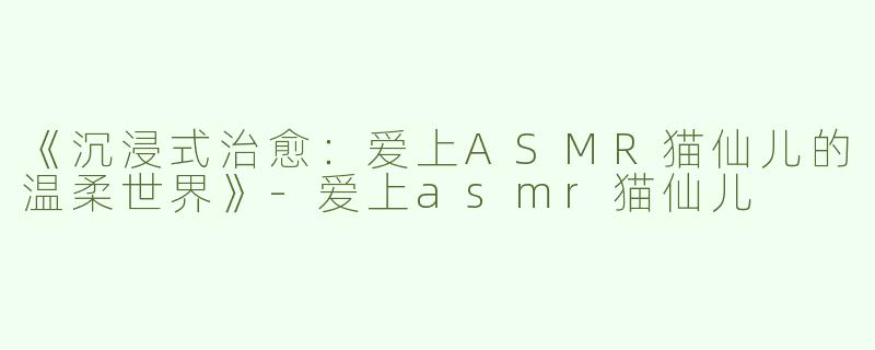 《沉浸式治愈：爱上ASMR猫仙儿的温柔世界》-爱上asmr猫仙儿