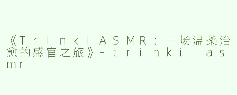 《TrinkiASMR：一场温柔治愈的感官之旅》-trinki asmr