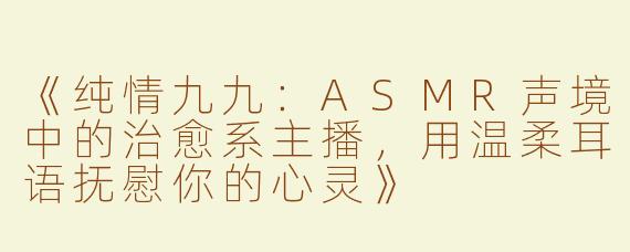 《纯情九九：ASMR声境中的治愈系主播，用温柔耳语抚慰你的心灵》