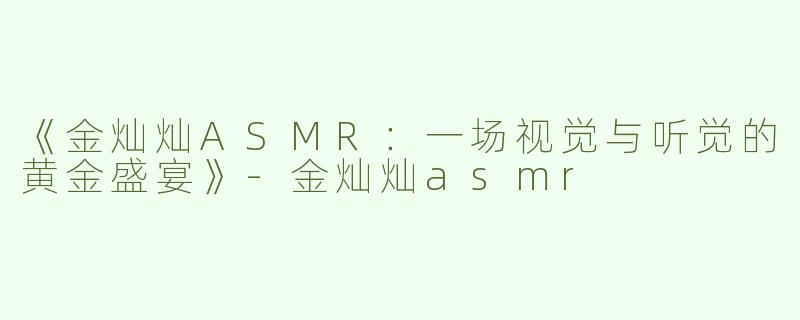 《金灿灿ASMR：一场视觉与听觉的黄金盛宴》-金灿灿asmr