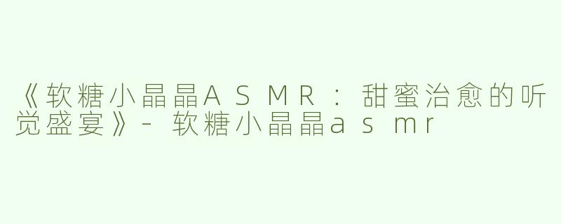 《软糖小晶晶ASMR：甜蜜治愈的听觉盛宴》-软糖小晶晶asmr