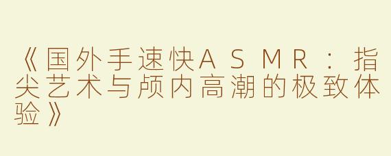《国外手速快ASMR：指尖艺术与颅内高潮的极致体验》