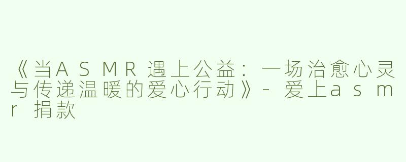 《当ASMR遇上公益：一场治愈心灵与传递温暖的爱心行动》-爱上asmr捐款