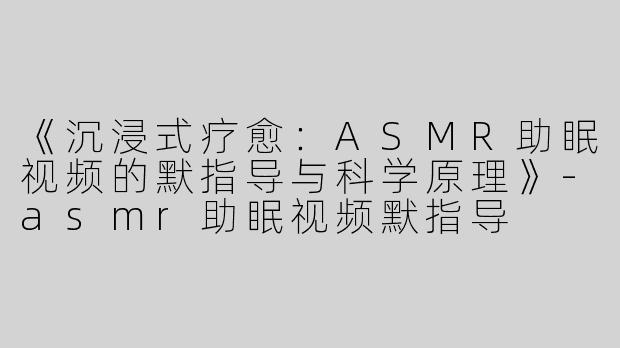 《沉浸式疗愈：ASMR助眠视频的默指导与科学原理》