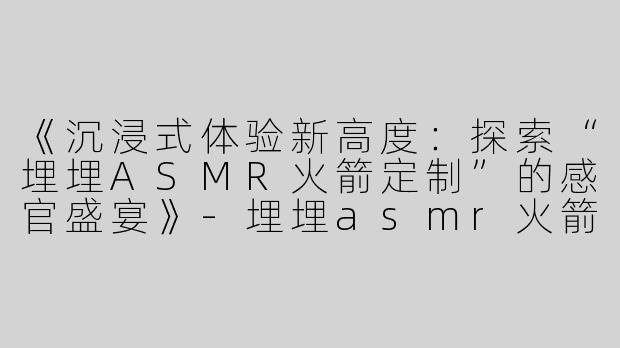 《沉浸式体验新高度：探索“埋埋ASMR火箭定制”的感官盛宴》