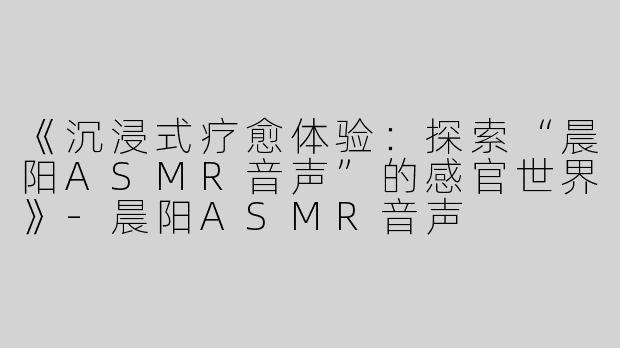 《沉浸式疗愈体验：探索“晨阳ASMR音声”的感官世界》
