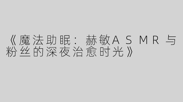 《魔法助眠：赫敏ASMR与粉丝的深夜治愈时光》