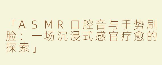 「ASMR口腔音与手势刷脸：一场沉浸式感官疗愈的探索」