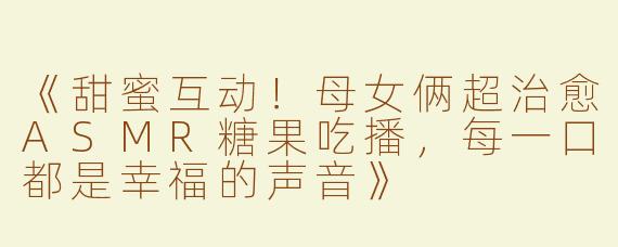 《甜蜜互动！母女俩超治愈ASMR糖果吃播，每一口都是幸福的声音》