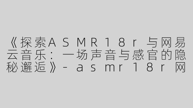 《探索ASMR18r与网易云音乐：一场声音与感官的隐秘邂逅》-asmr18r网易云