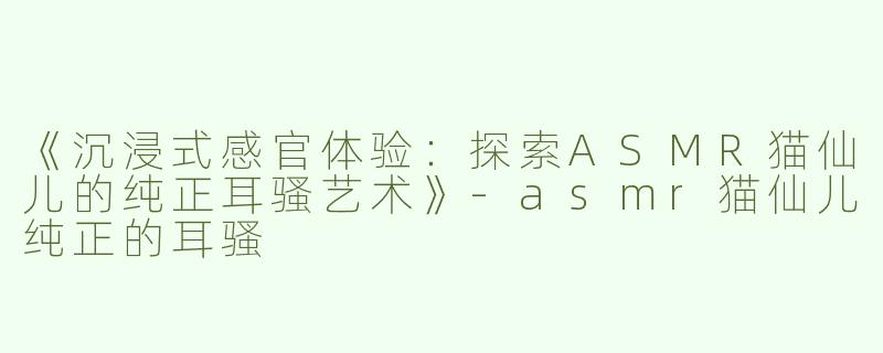 《沉浸式感官体验：探索ASMR猫仙儿的纯正耳骚艺术》-asmr猫仙儿纯正的耳骚