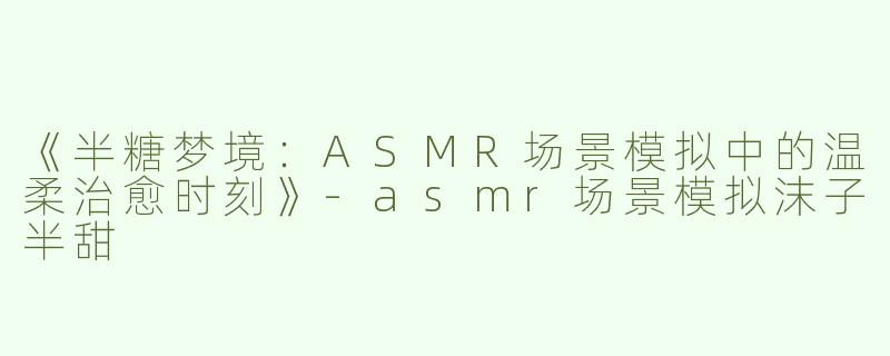 《半糖梦境：ASMR场景模拟中的温柔治愈时刻》-asmr场景模拟沫子半甜