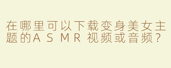 在哪里可以下载变身美女主题的ASMR视频或音频？