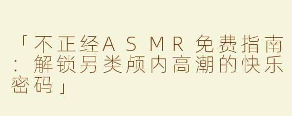 「不正经ASMR免费指南：解锁另类颅内高潮的快乐密码」