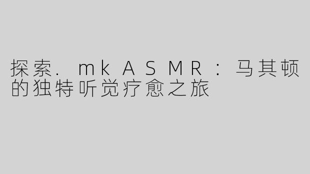 探索.mkASMR：马其顿的独特听觉疗愈之旅