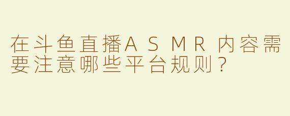 在斗鱼直播ASMR内容需要注意哪些平台规则？