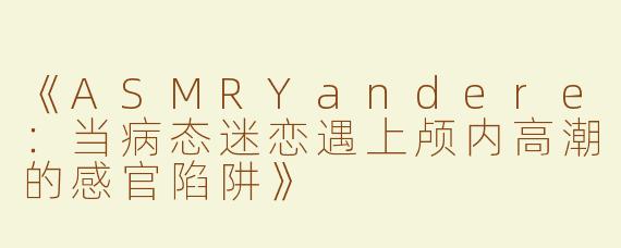 《ASMRYandere：当病态迷恋遇上颅内高潮的感官陷阱》