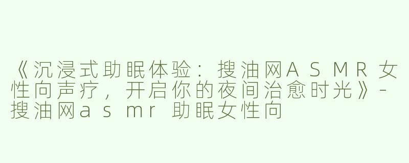 《沉浸式助眠体验：搜油网ASMR女性向声疗，开启你的夜间治愈时光》-搜油网asmr助眠女性向