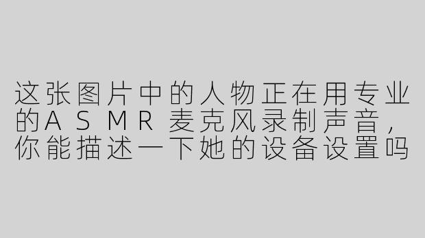 这张图片中的人物正在用专业的ASMR麦克风录制声音，你能描述一下她的设备设置吗？