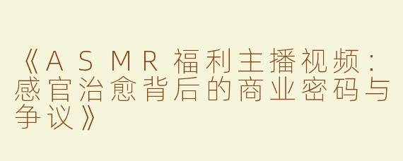 《ASMR福利主播视频：感官治愈背后的商业密码与争议》