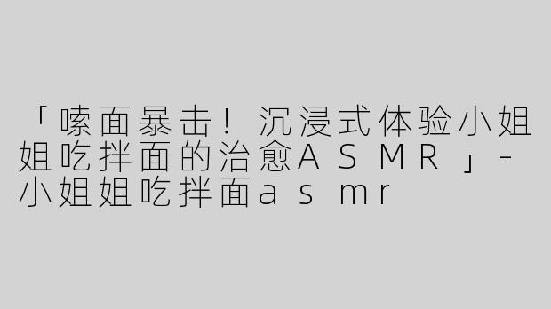 「嗦面暴击！沉浸式体验小姐姐吃拌面的治愈ASMR」-小姐姐吃拌面asmr