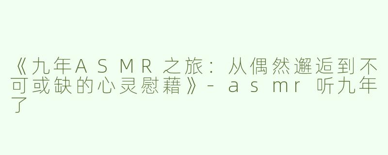 《九年ASMR之旅：从偶然邂逅到不可或缺的心灵慰藉》-asmr听九年了