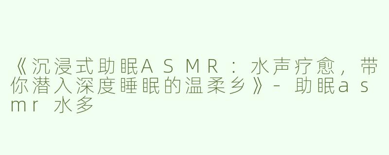 《沉浸式助眠ASMR：水声疗愈，带你潜入深度睡眠的温柔乡》-助眠asmr水多