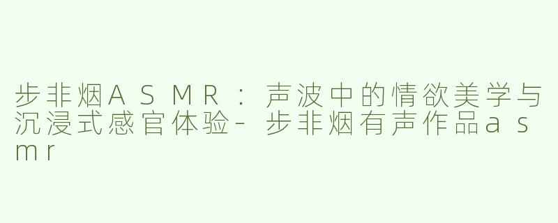 步非烟ASMR：声波中的情欲美学与沉浸式感官体验