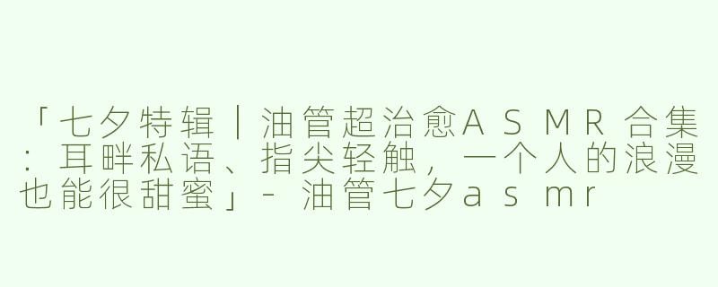 「七夕特辑｜油管超治愈ASMR合集：耳畔私语、指尖轻触，一个人的浪漫也能很甜蜜」
