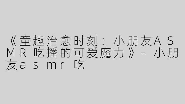 《童趣治愈时刻：小朋友ASMR吃播的可爱魔力》-小朋友asmr吃