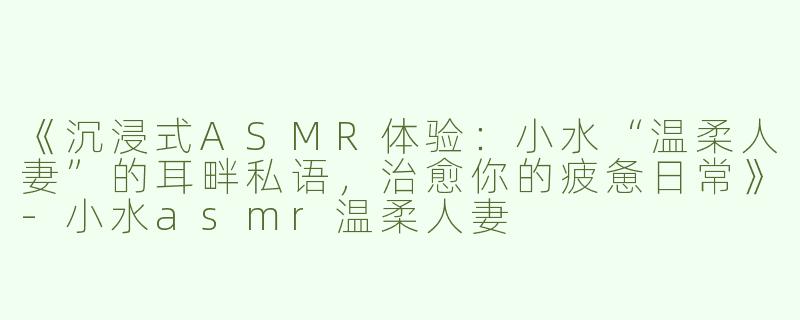 《沉浸式ASMR体验：小水“温柔人妻”的耳畔私语，治愈你的疲惫日常》-小水asmr温柔人妻