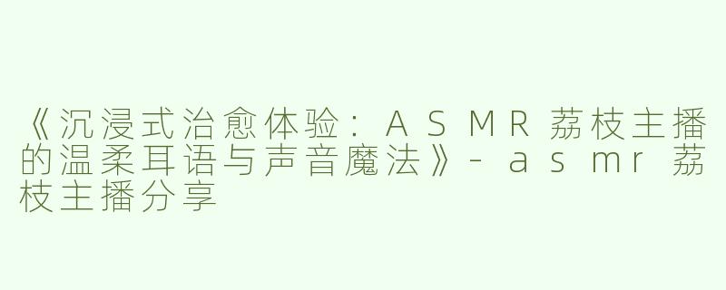《沉浸式治愈体验：ASMR荔枝主播的温柔耳语与声音魔法》-asmr荔枝主播分享