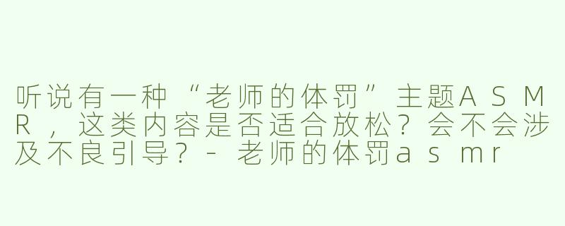 听说有一种“老师的体罚”主题ASMR，这类内容是否适合放松？会不会涉及不良引导？-老师的体罚asmr