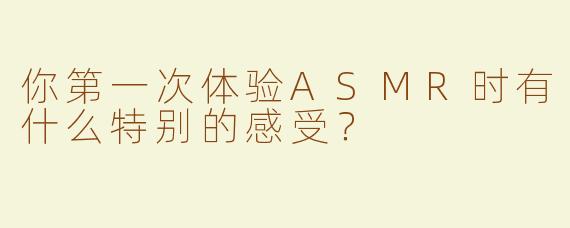 你第一次体验ASMR时有什么特别的感受？