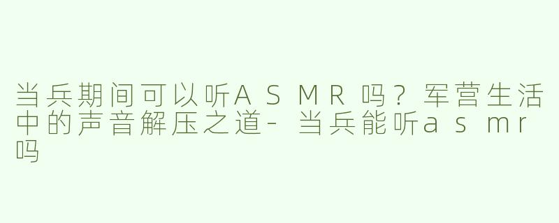 当兵期间可以听ASMR吗？军营生活中的声音解压之道-当兵能听asmr吗