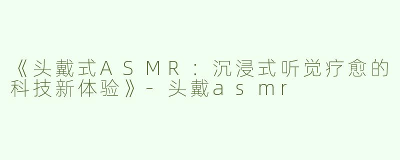 《头戴式ASMR：沉浸式听觉疗愈的科技新体验》-头戴asmr