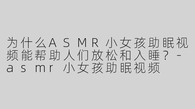 为什么ASMR小女孩助眠视频能帮助人们放松和入睡？-asmr小女孩助眠视频